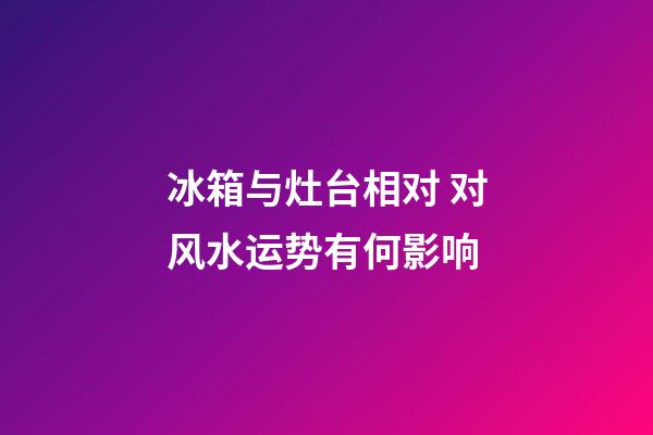 冰箱与灶台相对 对风水运势有何影响